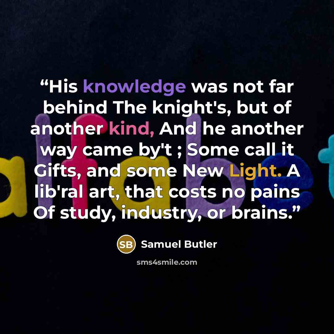 “His knowledge was not far behind The knight's, but of another kind, And he another way came by't ; Some call it Gifts, and some New Light. A lib'ral art, that costs no pains Of study, industry, or brains.” quote by Samuel Butler