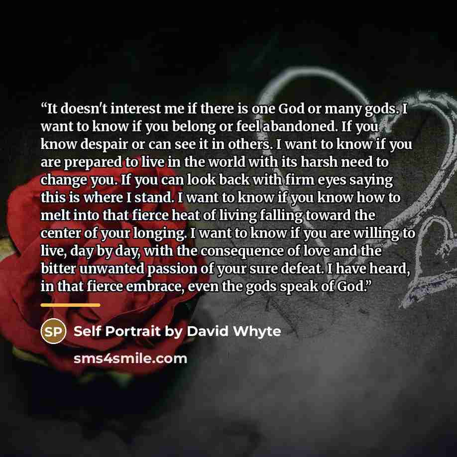 “It doesn't interest me if there is one God or many gods. I want to know if you belong or feel abandoned. If you know despair or can see it in others. I want to know if you are prepared to live in the world with its harsh need to change you. If you can look back with firm eyes saying this is where…” quote by Self Portrait by David Whyte