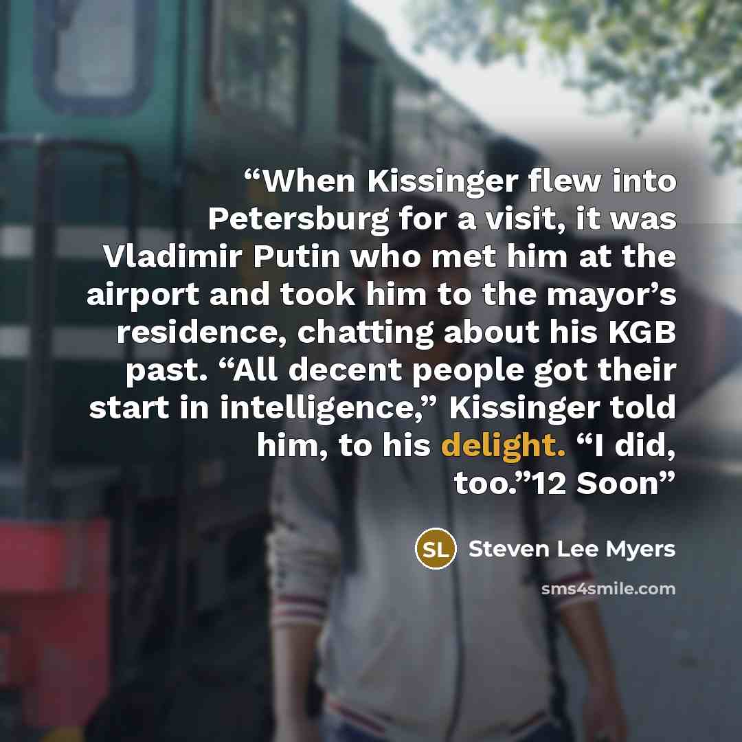 “When Kissinger flew into Petersburg for a visit, it was Vladimir Putin who met him at the airport and took him to the mayor’s residence, chatting about his KGB past. “All decent people got their start in intelligence,” Kissinger told him, to his delight. “I did, too.”12 Soon” quote by Steven Lee Myers