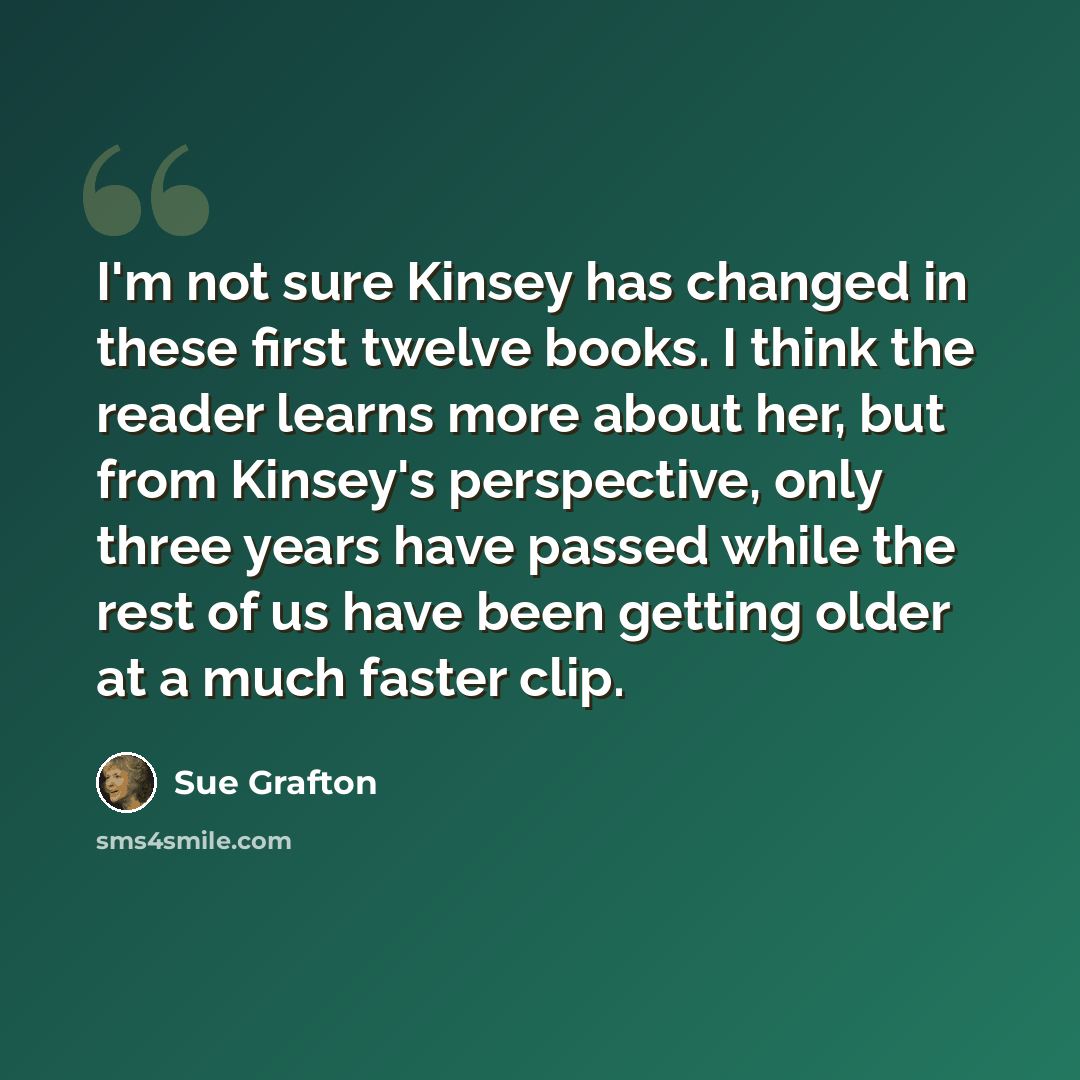 “I'm not sure Kinsey has changed in these first twelve books. I think the reader learns more about her, but from Kinsey's perspective, only three years have passed while the rest of us have been getting older at a much faster clip.” quote by Sue Grafton