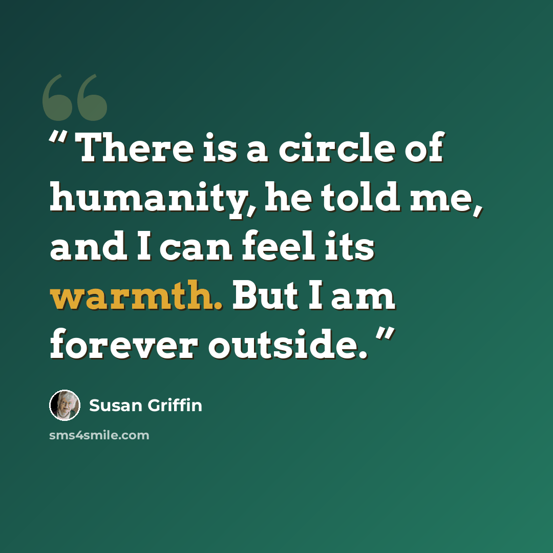 “There is a circle of humanity, he told me, and I can feel its warmth. But I am forever outside.” quote by Susan Griffin
