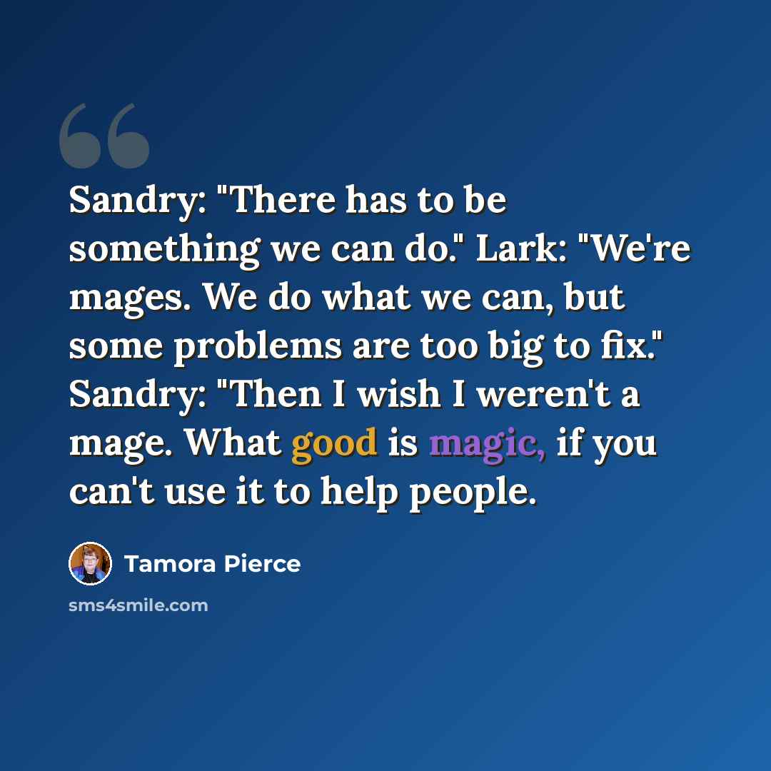 “Sandry: "There has to be something we can do." Lark: "We're mages. We do what we can, but some problems are too big to fix." Sandry: "Then I wish I weren't a mage. What good is magic, if you can't use it to help people.” quote by Tamora Pierce
