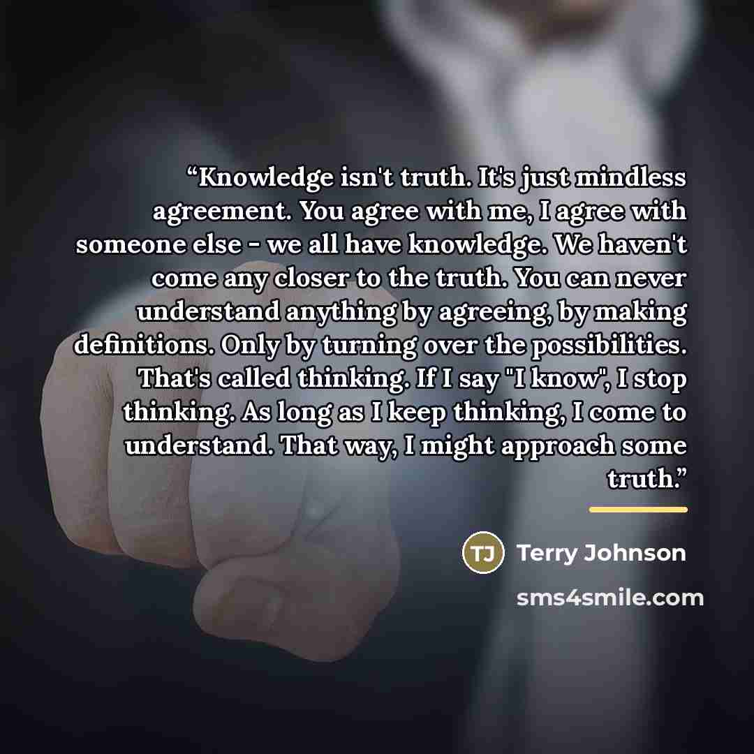 “Knowledge isn't truth. It's just mindless agreement. You agree with me, I agree with someone else - we all have knowledge. We haven't come any closer to the truth. You can never understand anything by agreeing, by making definitions. Only by turning over the possibilities. That's called thinking…” quote by Terry Johnson