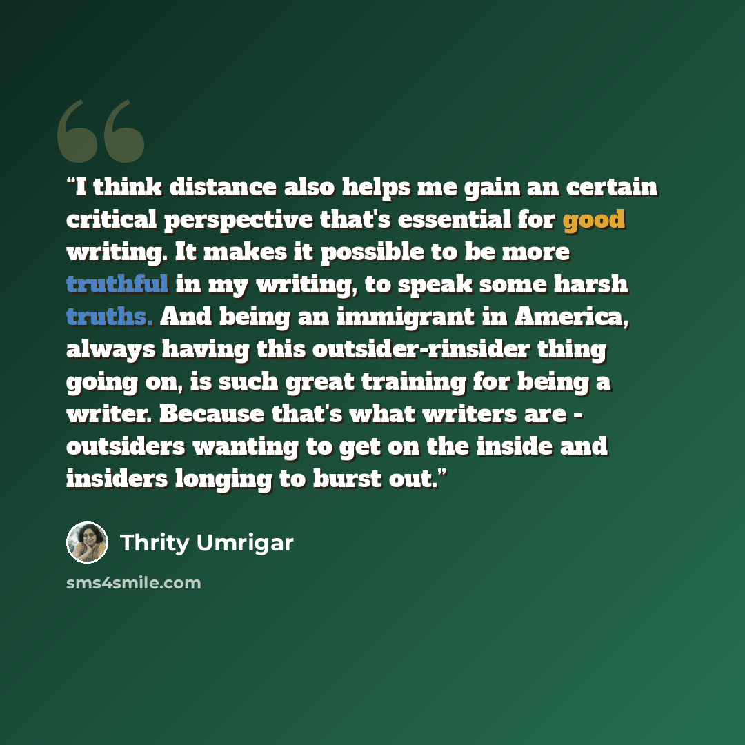 “I think distance also helps me gain an certain critical perspective that's essential for good writing. It makes it possible to be more truthful in my writing, to speak some harsh truths. And being an immigrant in America, always having this outsider-rinsider thing going on, is such great training…” quote by Thrity Umrigar
