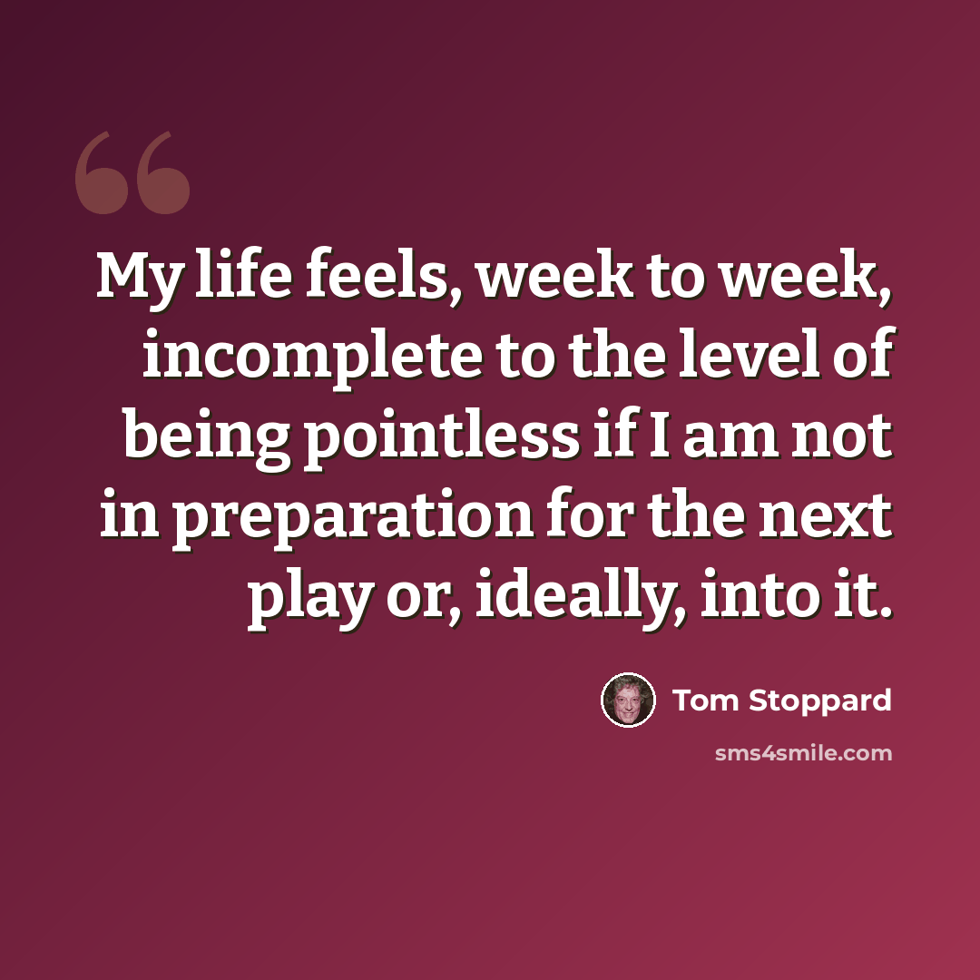 “My life feels, week to week, incomplete to the level of being pointless if I am not in preparation for the next play or, ideally, into it.” quote by Tom Stoppard