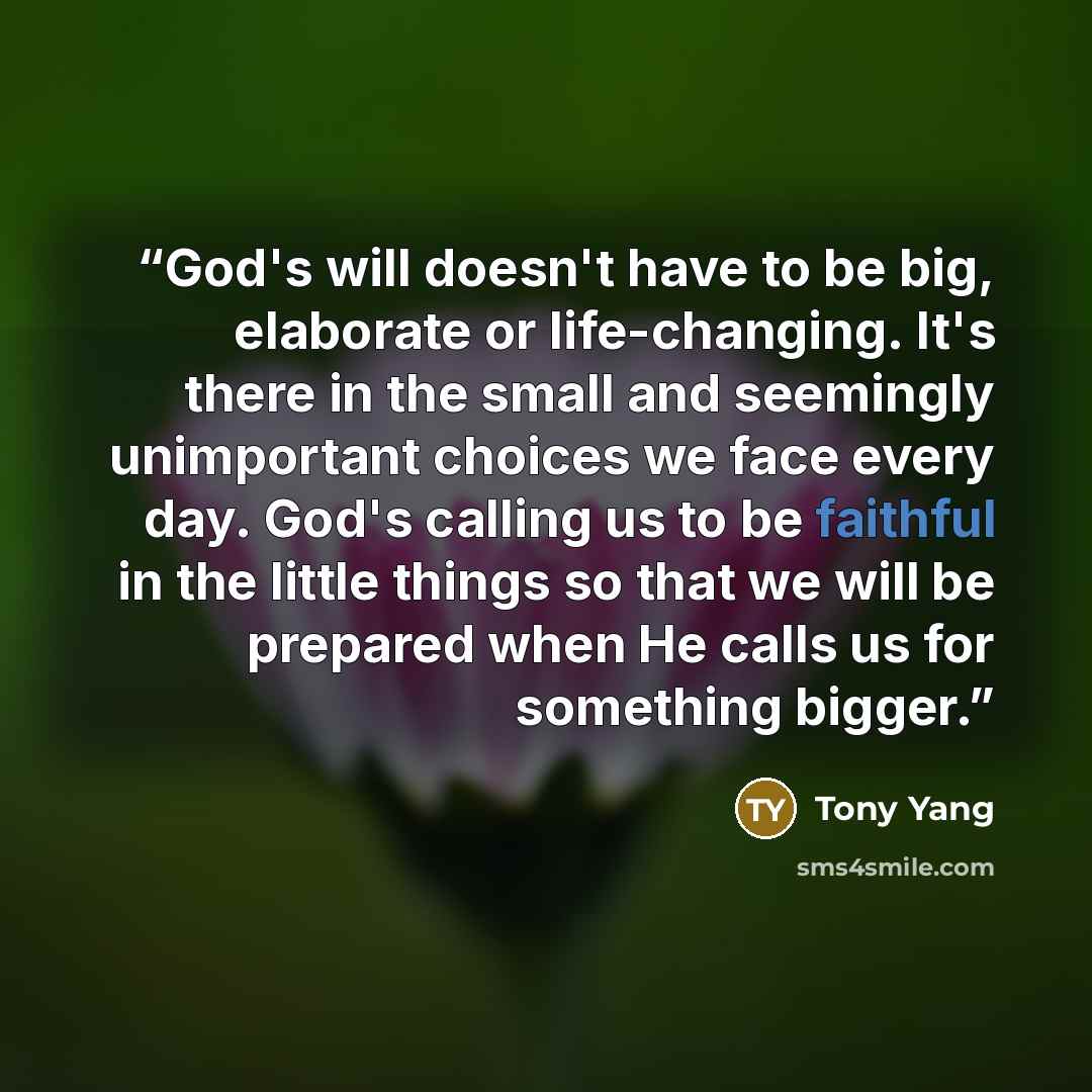 “God's will doesn't have to be big, elaborate or life-changing. It's there in the small and seemingly unimportant choices we face every day. God's calling us to be faithful in the little things so that we will be prepared when He calls us for something bigger.” quote by Tony Yang
