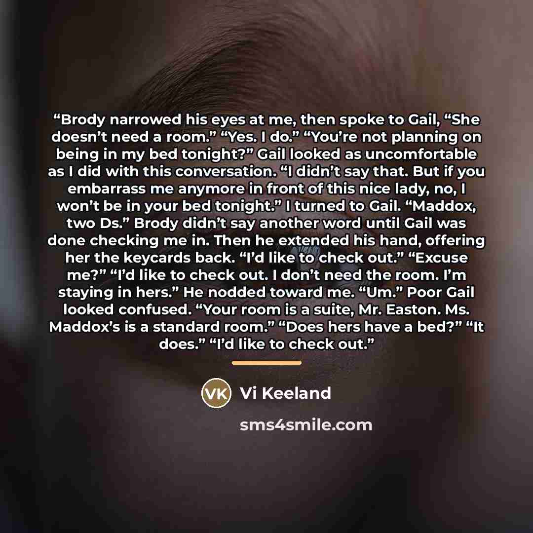 “Brody narrowed his eyes at me, then spoke to Gail, “She doesn’t need a room.” “Yes. I do.” “You’re not planning on being in my bed tonight?” Gail looked as uncomfortable as I did with this conversation. “I didn’t say that. But if you embarrass me anymore in front of this nice lady, no, I won’t be…” quote by Vi Keeland