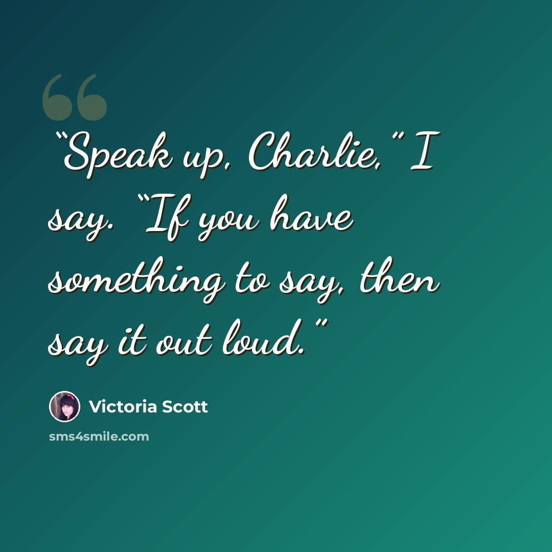 “Speak up, Charlie,” I say. “If you have something to say, then say it out loud.” quote by Victoria Scott