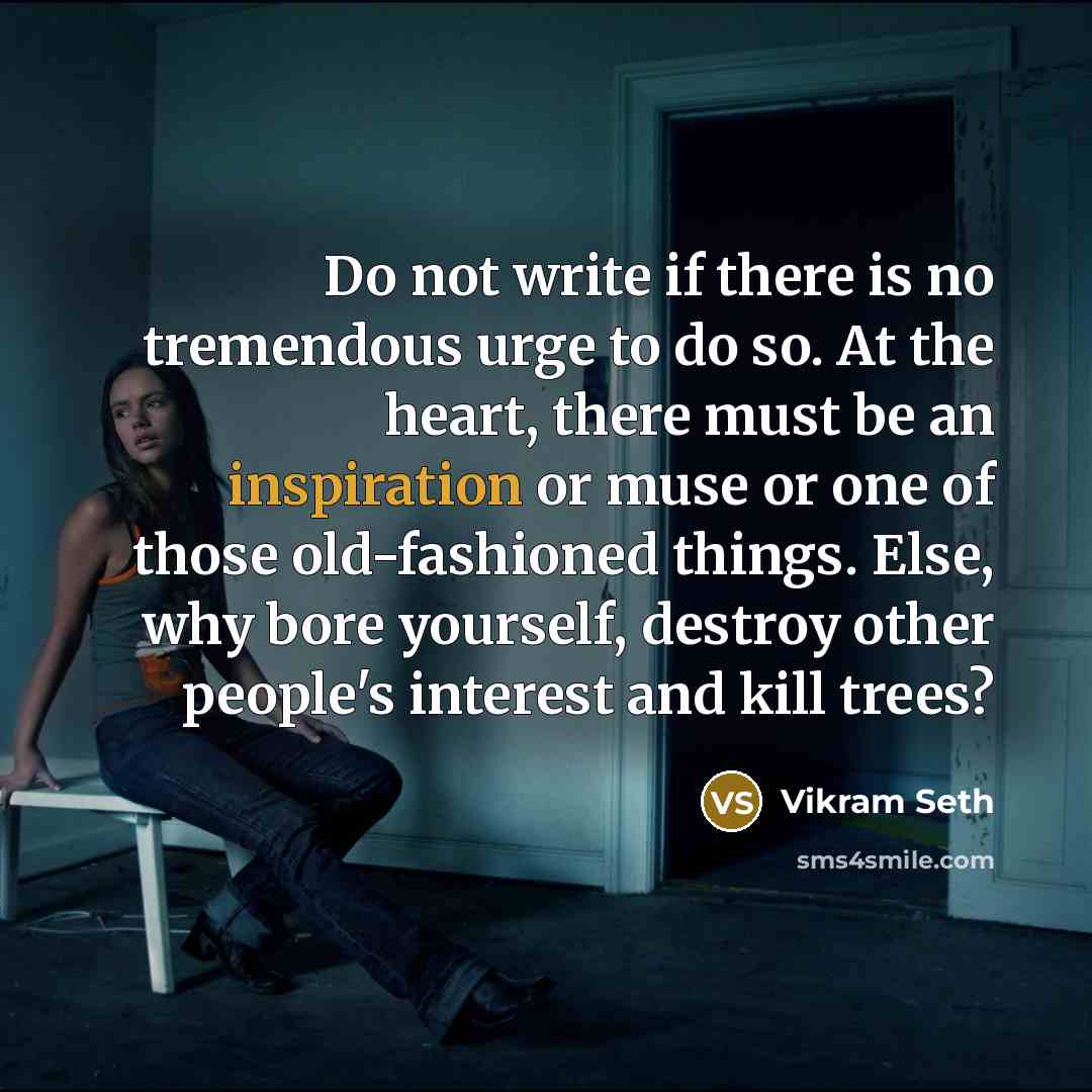 “Do not write if there is no tremendous urge to do so. At the heart, there must be an inspiration or muse or one of those old-fashioned things. Else, why bore yourself, destroy other people's interest and kill trees?” quote by Vikram Seth