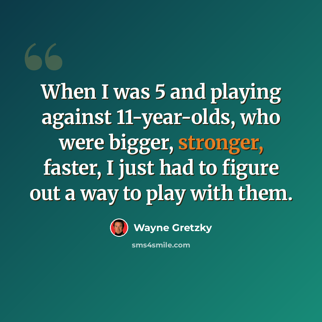“When I was 5 and playing against 11-year-olds, who were bigger, stronger, faster, I just had to figure out a way to play with them.” quote by Wayne Gretzky