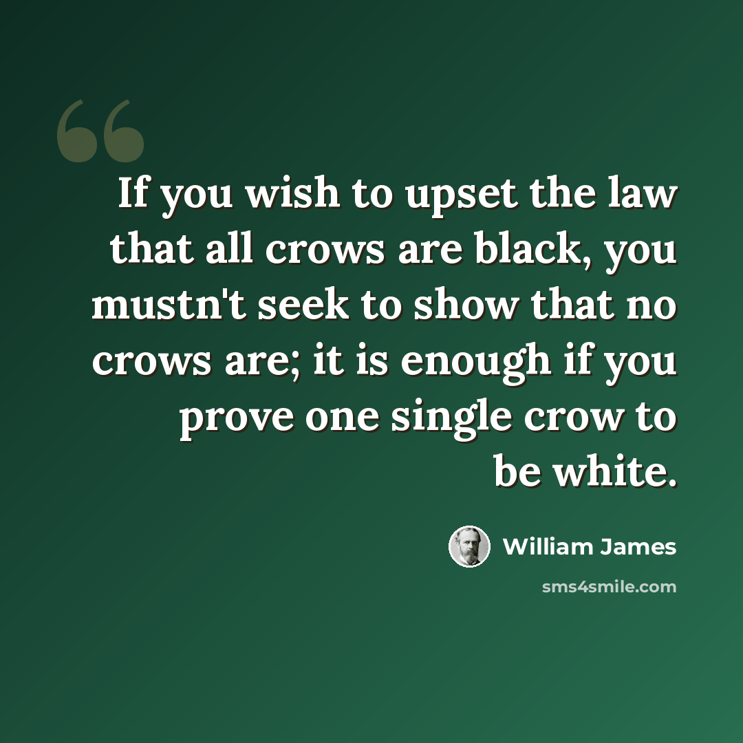 “If you wish to upset the law that all crows are black, you mustn't seek to show that no crows are; it is enough if you prove one single crow to be white.” quote by William James