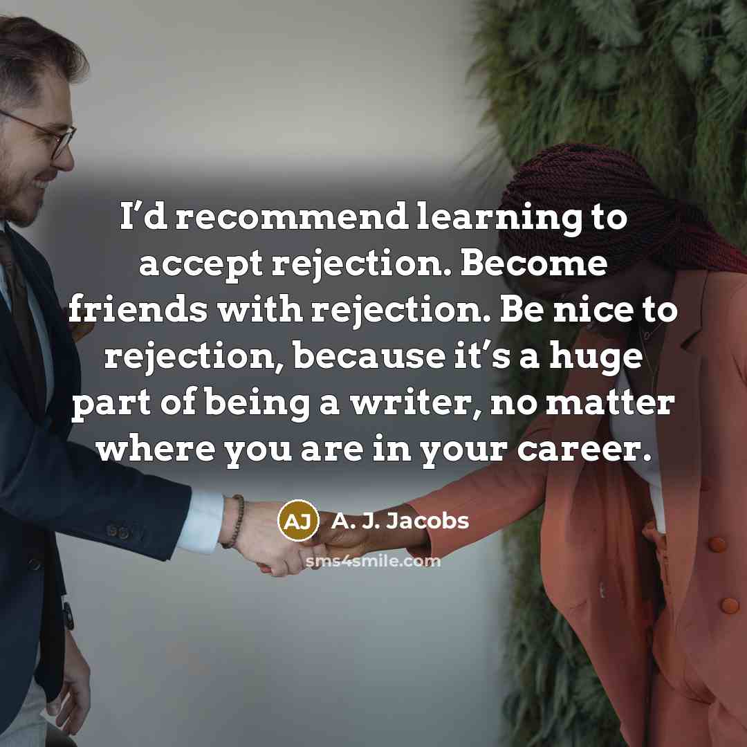 “I’d recommend learning to accept rejection. Become friends with rejection. Be nice to rejection, because it’s a huge part of being a writer, no matter where you are in your career.” quote by A. J. Jacobs