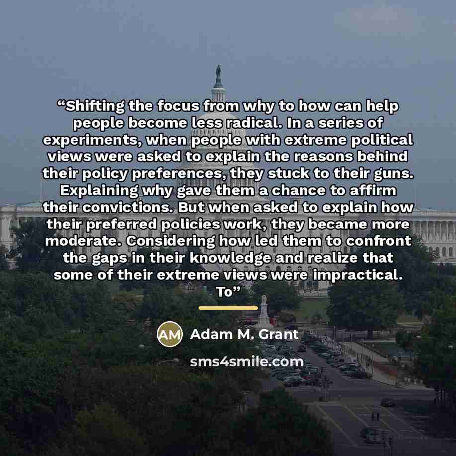 “Shifting the focus from why to how can help people become less radical. In a series of experiments, when people with extreme political views were asked to explain the reasons behind their policy preferences, they stuck to their guns. Explaining why gave them a chance to affirm their convictions…” quote by Adam M. Grant