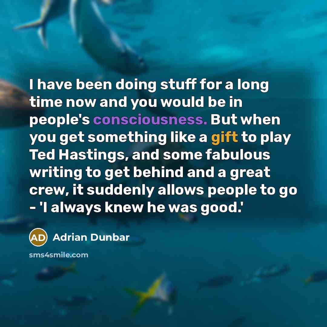“I have been doing stuff for a long time now and you would be in people's consciousness. But when you get something like a gift to play Ted Hastings, and some fabulous writing to get behind and a great crew, it suddenly allows people to go - 'I always knew he was good.'” quote by Adrian Dunbar