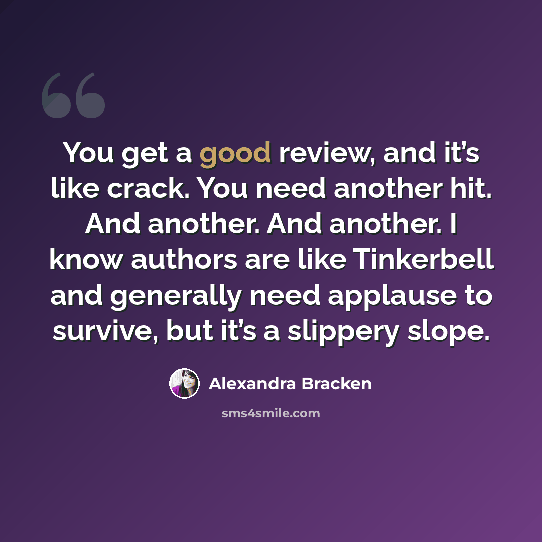 “You get a good review, and it’s like crack. You need another hit. And another. And another. I know authors are like Tinkerbell and generally need applause to survive, but it’s a slippery slope.” quote by Alexandra Bracken