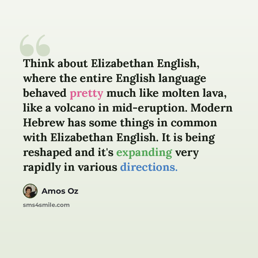 “Think about Elizabethan English, where the entire English language behaved pretty much like molten lava, like a volcano in mid-eruption. Modern Hebrew has some things in common with Elizabethan English. It is being reshaped and it's expanding very rapidly in various directions.” quote by Amos Oz