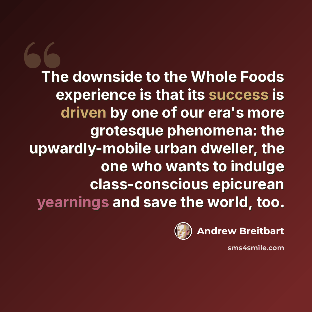 “The downside to the Whole Foods experience is that its success is driven by one of our era's more grotesque phenomena: the upwardly-mobile urban dweller, the one who wants to indulge class-conscious epicurean yearnings and save the world, too.” quote by Andrew Breitbart