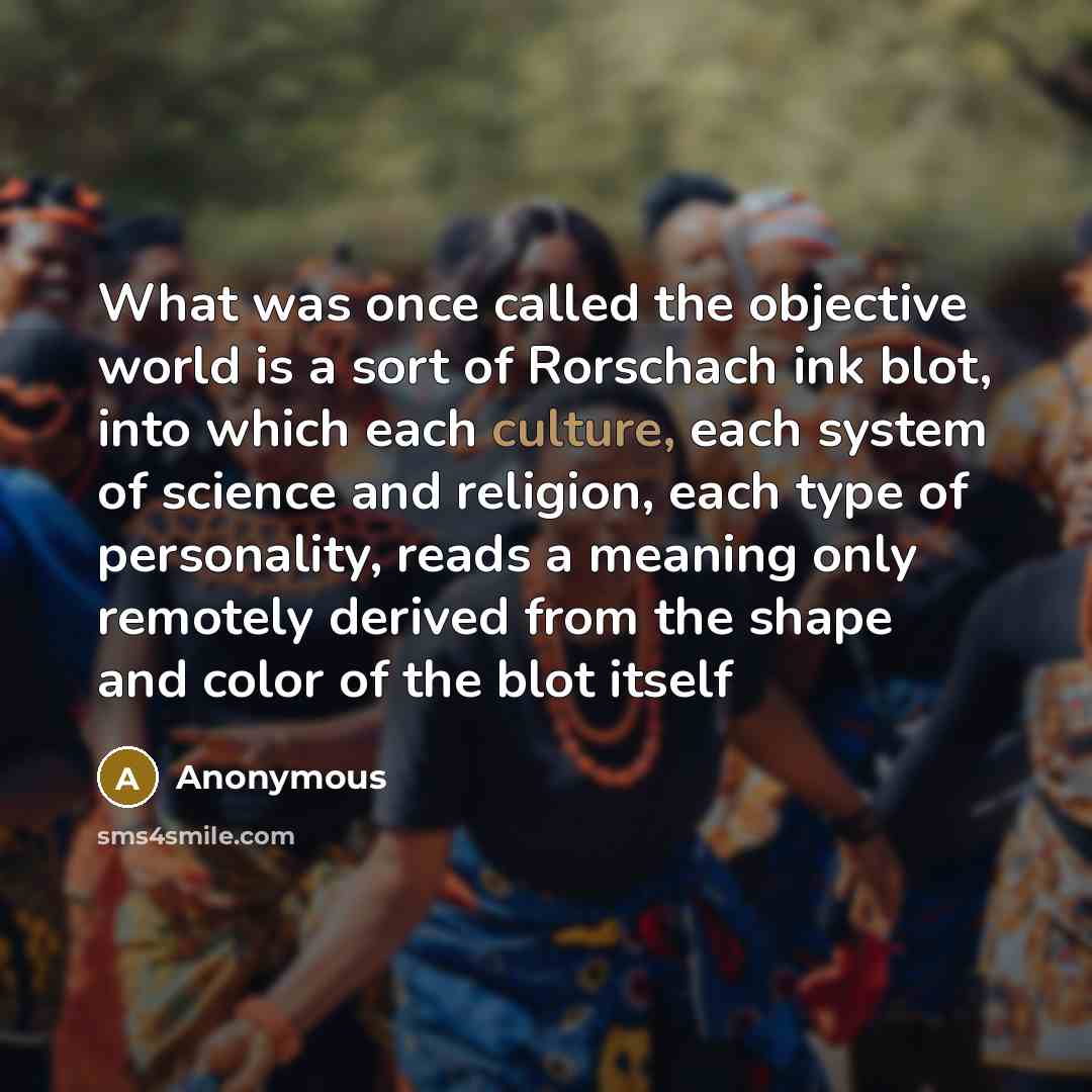 “What was once called the objective world is a sort of Rorschach ink blot, into which each culture, each system of science and religion, each type of personality, reads a meaning only remotely derived from the shape and color of the blot itself” quote by Anonymous