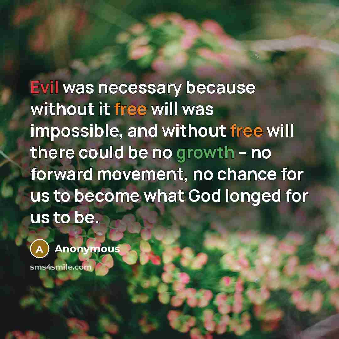 “Evil was necessary because without it free will was impossible, and without free will there could be no growth -- no forward movement, no chance for us to become what God longed for us to be.” quote by Anonymous