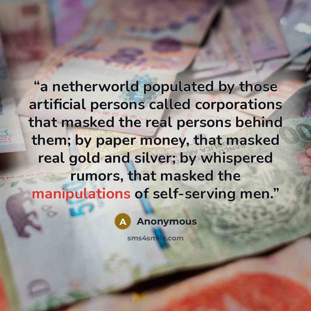 “a netherworld populated by those artificial persons called corporations that masked the real persons behind them; by paper money, that masked real gold and silver; by whispered rumors, that masked the manipulations of self-serving men.” quote by Anonymous