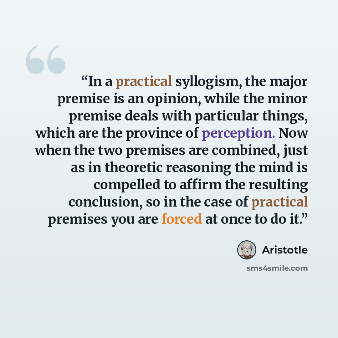 “In a practical syllogism, the major premise is an opinion, while the minor premise deals with particular things, which are the province of perception. Now when the two premises are combined, just as in theoretic reasoning the mind is compelled to affirm the resulting conclusion, so in the case of…” quote by Aristotle