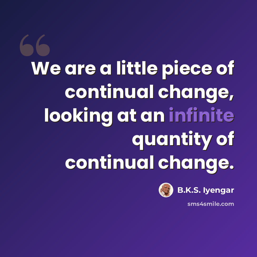 “We are a little piece of continual change, looking at an infinite quantity of continual change.” quote by B.K.S. Iyengar