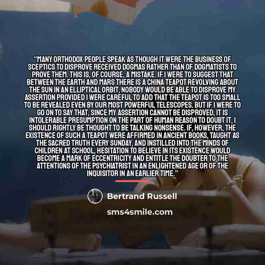 “Many orthodox people speak as though it were the business of sceptics to disprove received dogmas rather than of dogmatists to prove them. This is, of course, a mistake. If I were to suggest that between the Earth and Mars there is a china teapot revolving about the sun in an elliptical orbit…” quote by Bertrand Russell
