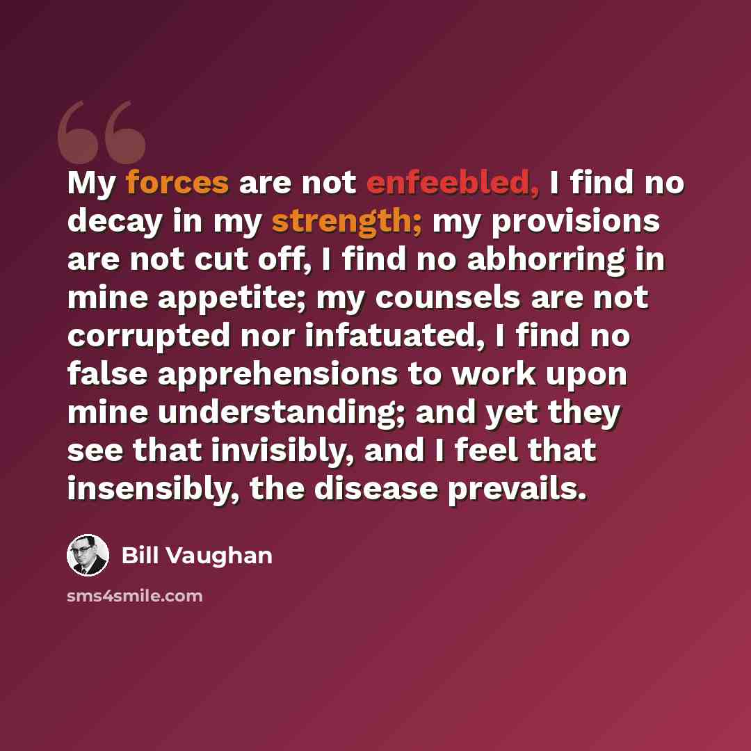 “My forces are not enfeebled, I find no decay in my strength; my provisions are not cut off, I find no abhorring in mine appetite; my counsels are not corrupted nor infatuated, I find no false apprehensions to work upon mine understanding; and yet they see that invisibly, and I feel that…” quote by Bill Vaughan