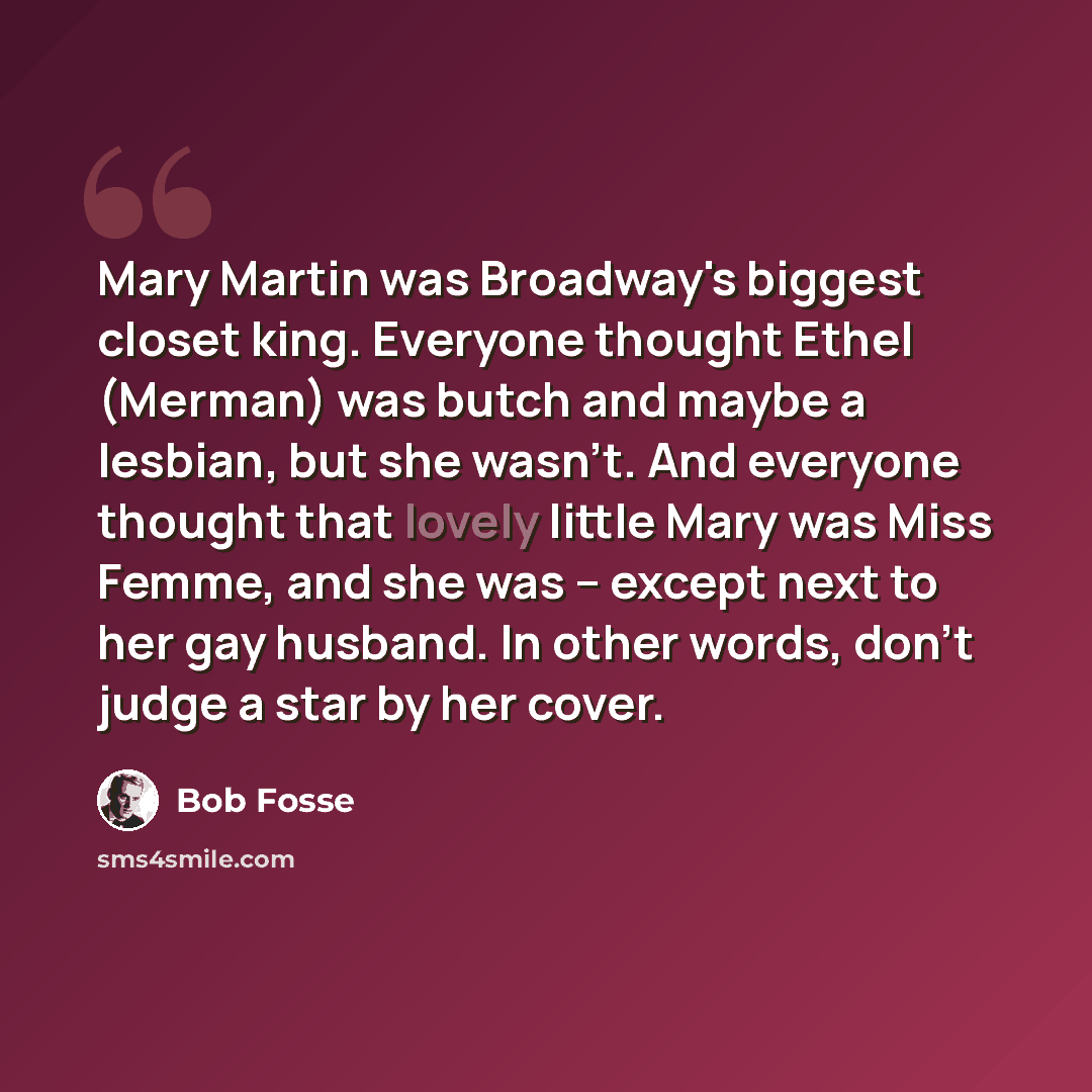 “Mary Martin was Broadway's biggest closet king. Everyone thought Ethel (Merman) was butch and maybe a lesbian, but she wasn't. And everyone thought that lovely little Mary was Miss Femme, and she was -- except next to her gay husband. In other words, don't judge a star by her cover.” quote by Bob Fosse