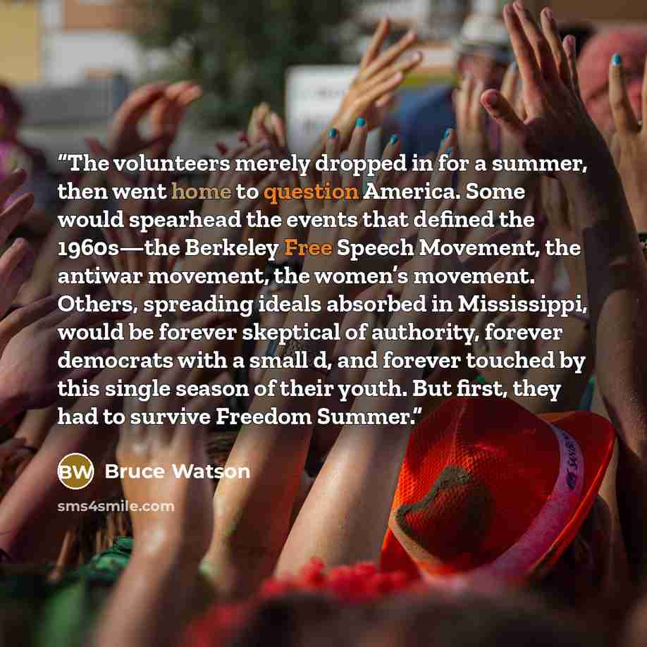 “The volunteers merely dropped in for a summer, then went home to question America. Some would spearhead the events that defined the 1960s—the Berkeley Free Speech Movement, the antiwar movement, the women’s movement. Others, spreading ideals absorbed in Mississippi, would be forever skeptical of…” quote by Bruce Watson