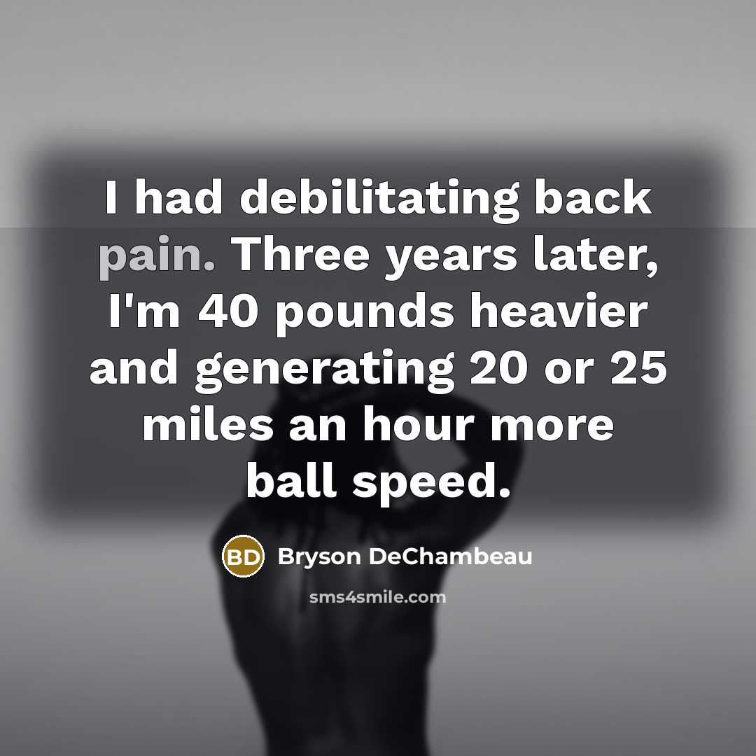 “I had debilitating back pain. Three years later, I'm 40 pounds heavier and generating 20 or 25 miles an hour more ball speed.” quote by Bryson DeChambeau