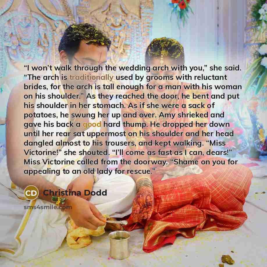 “I won’t walk through the wedding arch with you,” she said. “The arch is traditionally used by grooms with reluctant brides, for the arch is tall enough for a man with his woman on his shoulder.” As they reached the door, he bent and put his shoulder in her stomach. As if she were a sack of…” quote by Christina Dodd