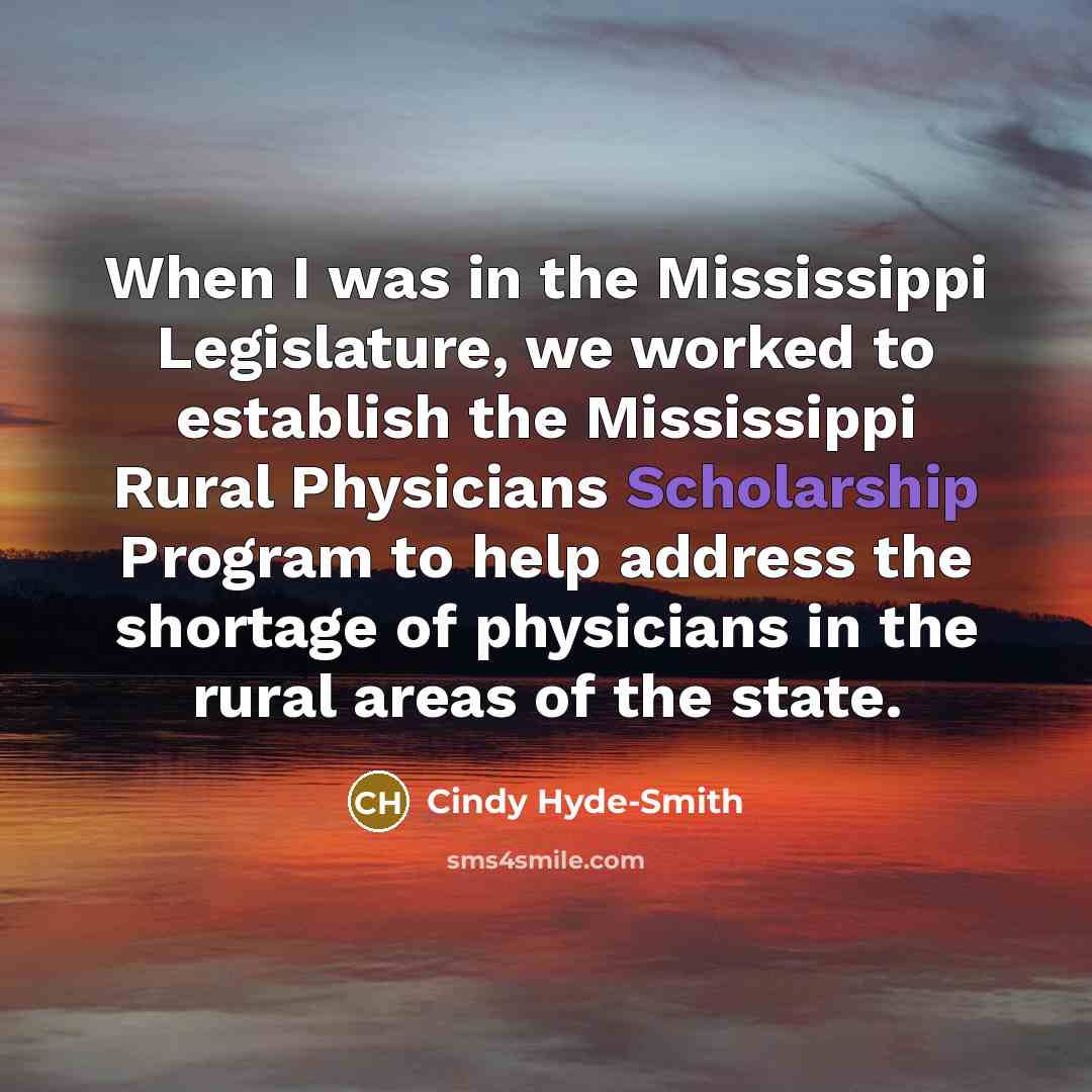 “When I was in the Mississippi Legislature, we worked to establish the Mississippi Rural Physicians Scholarship Program to help address the shortage of physicians in the rural areas of the state.” quote by Cindy Hyde-Smith