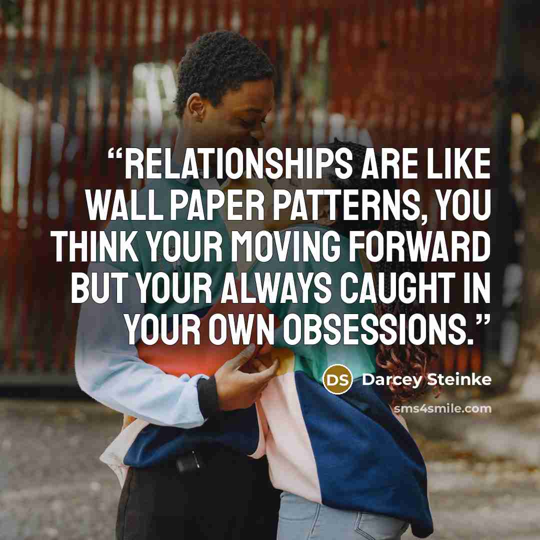 “Relationships are like wall paper patterns, you think your moving forward but your always caught in your own obsessions.” quote by Darcey Steinke