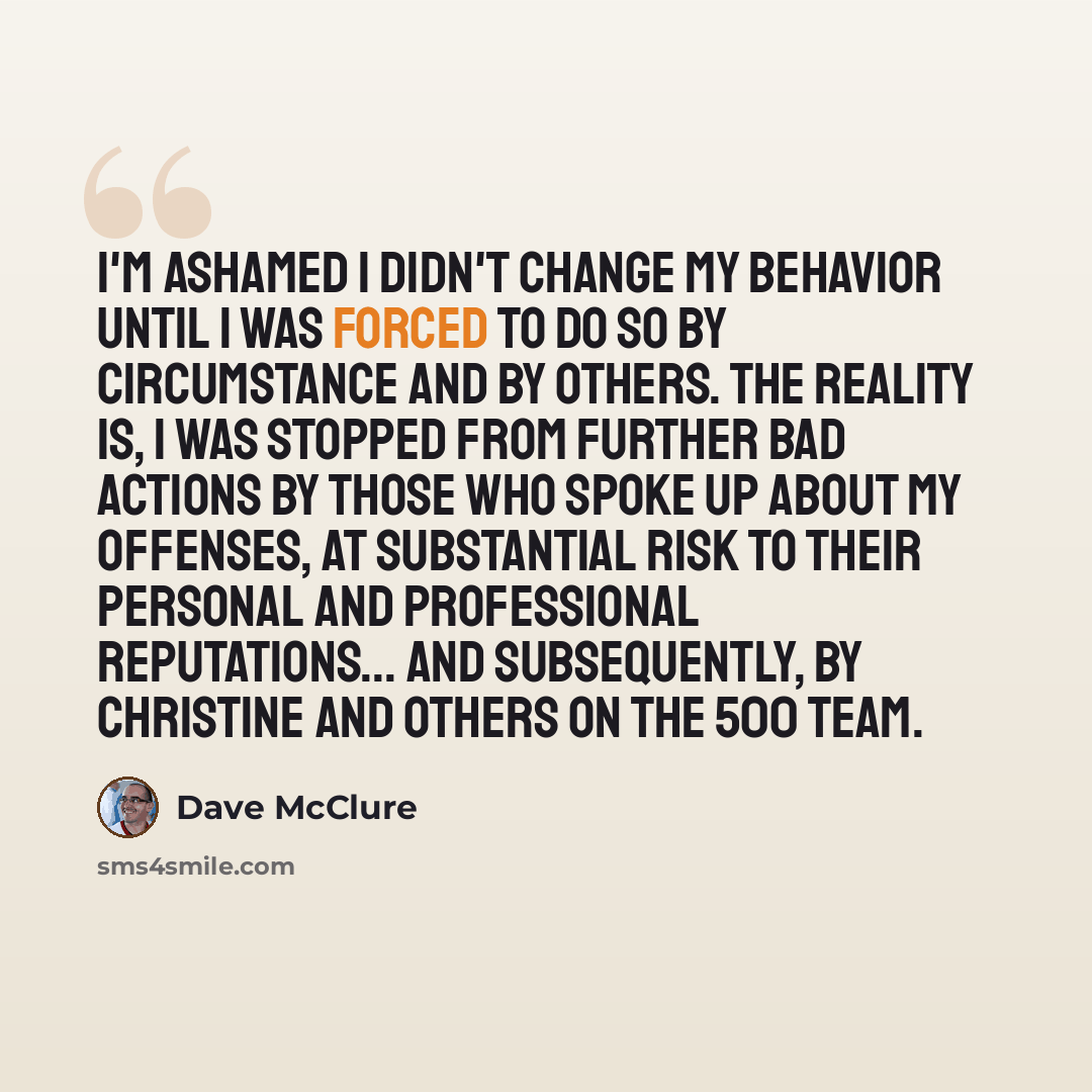 “I'm ashamed I didn't change my behavior until I was forced to do so by circumstance and by others. The reality is, I was stopped from further bad actions by those who spoke up about my offenses, at substantial risk to their personal and professional reputations... and subsequently, by Christine…” quote by Dave McClure