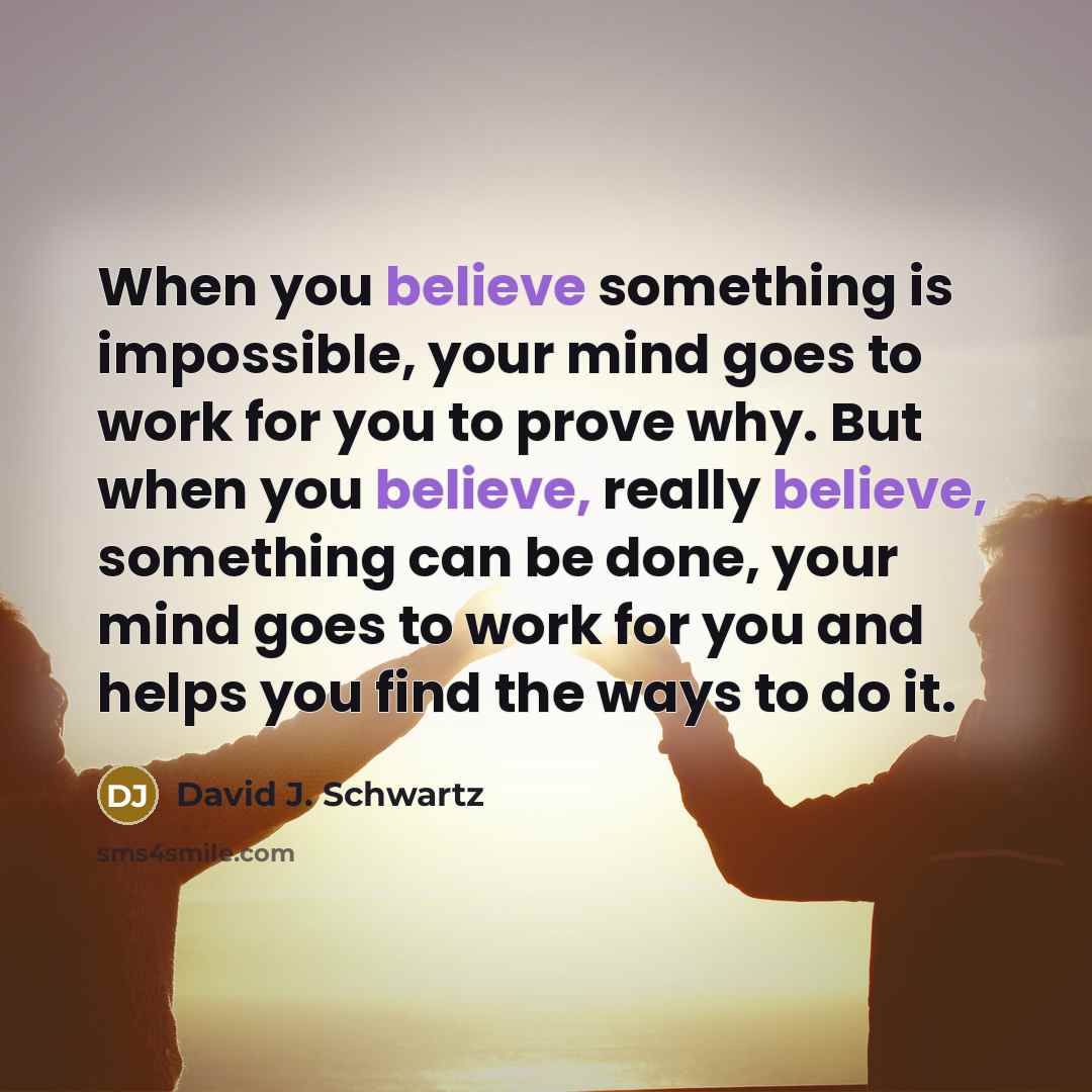 “When you believe something is impossible, your mind goes to work for you to prove why. But when you believe, really believe, something can be done, your mind goes to work for you and helps you find the ways to do it.” quote by David J. Schwartz