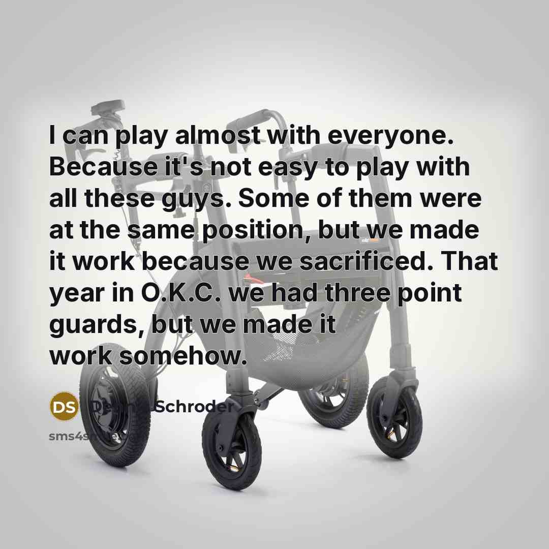 “I can play almost with everyone. Because it's not easy to play with all these guys. Some of them were at the same position, but we made it work because we sacrificed. That year in O.K.C. we had three point guards, but we made it work somehow.” quote by Dennis Schroder