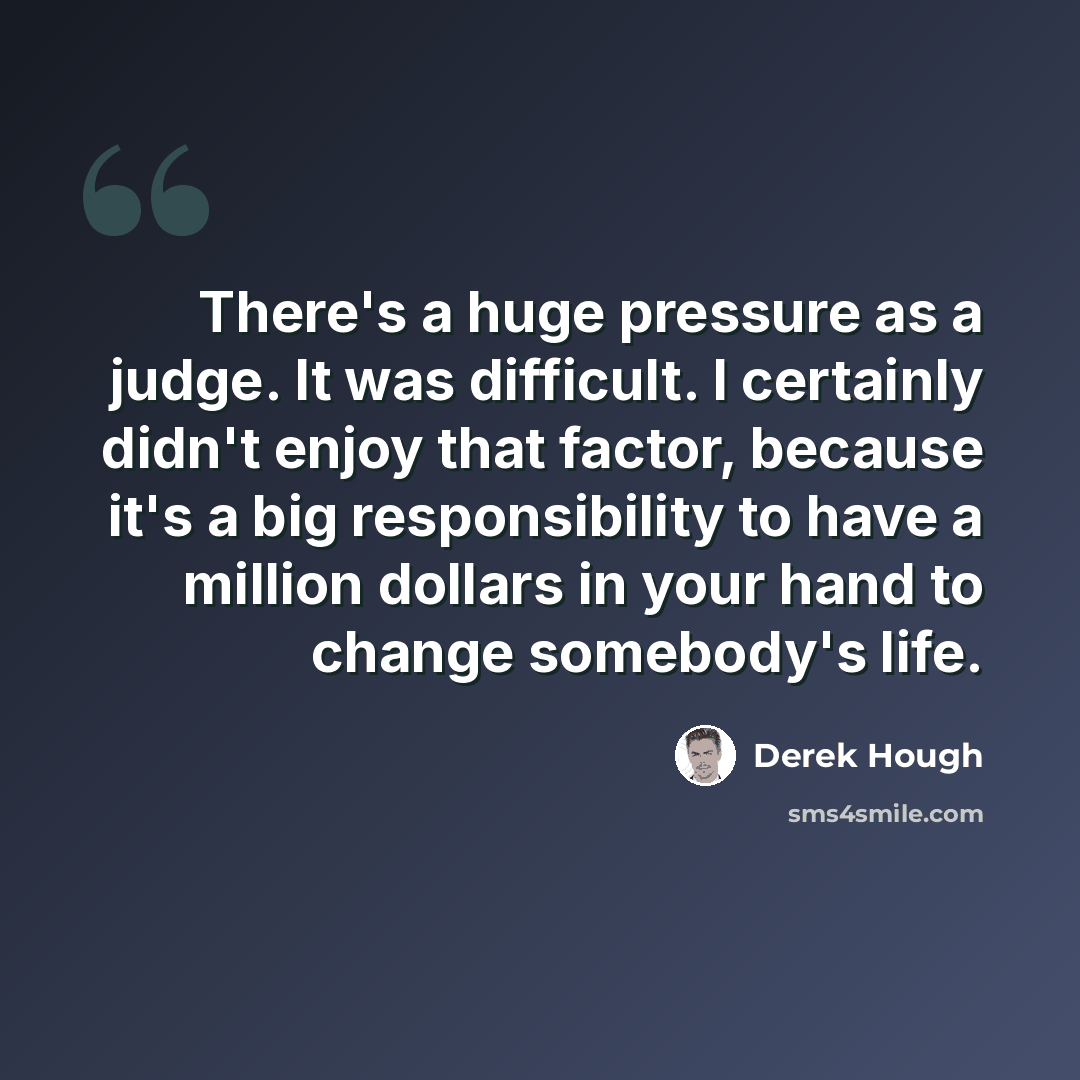 “There's a huge pressure as a judge. It was difficult. I certainly didn't enjoy that factor, because it's a big responsibility to have a million dollars in your hand to change somebody's life.” quote by Derek Hough