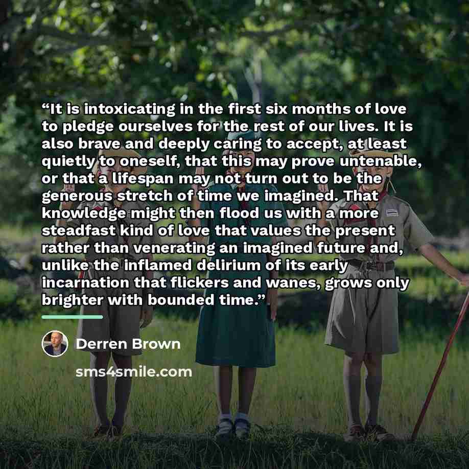 “It is intoxicating in the first six months of love to pledge ourselves for the rest of our lives. It is also brave and deeply caring to accept, at least quietly to oneself, that this may prove untenable, or that a lifespan may not turn out to be the generous stretch of time we imagined. That…” quote by Derren Brown