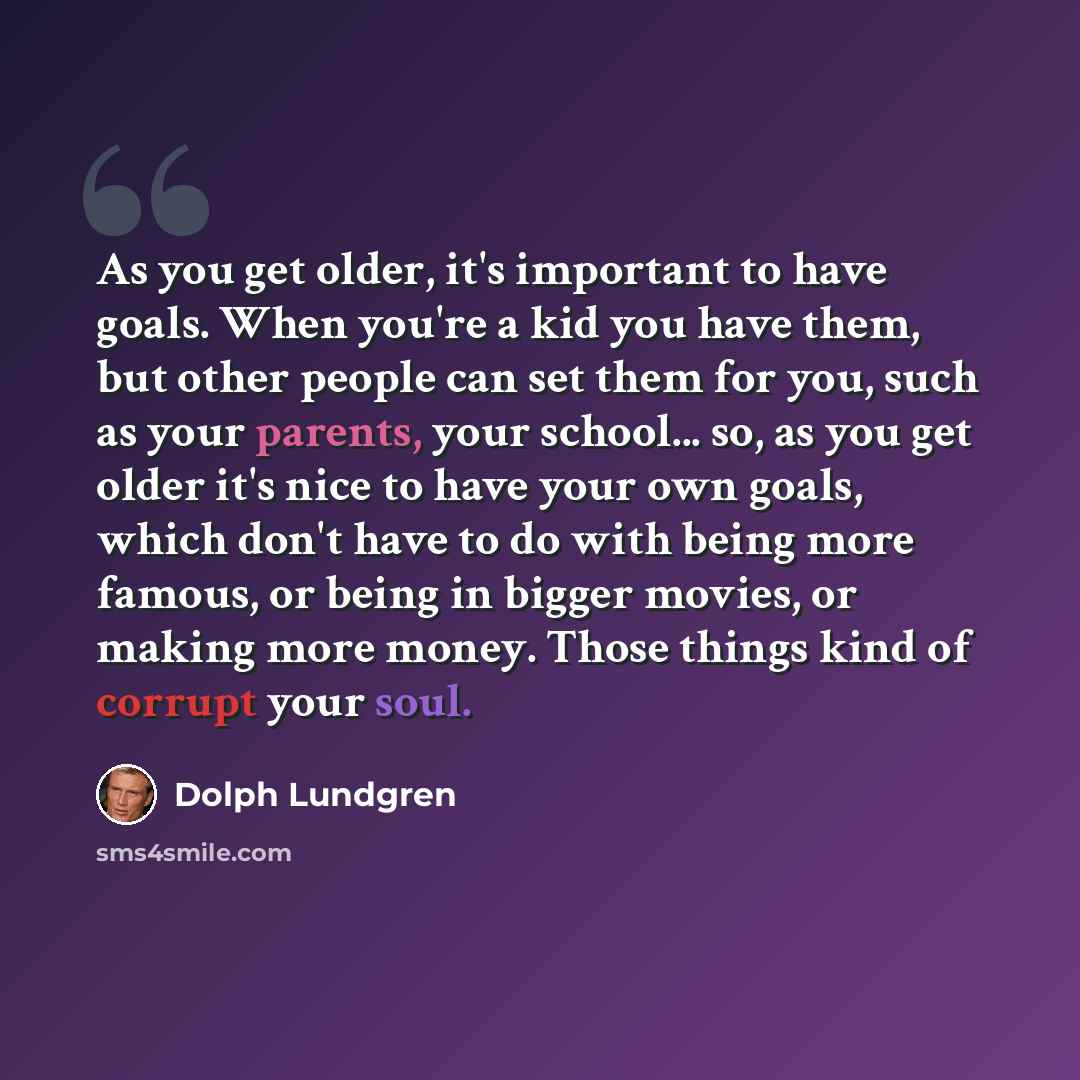 “As you get older, it's important to have goals. When you're a kid you have them, but other people can set them for you, such as your parents, your school... so, as you get older it's nice to have your own goals, which don't have to do with being more famous, or being in bigger movies, or making…” quote by Dolph Lundgren
