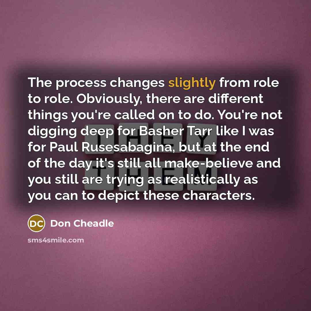 “The process changes slightly from role to role. Obviously, there are different things you're called on to do. You're not digging deep for Basher Tarr like I was for Paul Rusesabagina, but at the end of the day it's still all make-believe and you still are trying as realistically as you can to…” quote by Don Cheadle