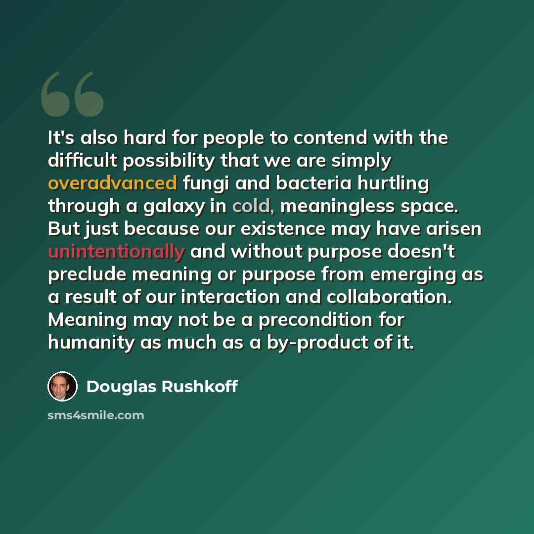 “It's also hard for people to contend with the difficult possibility that we are simply overadvanced fungi and bacteria hurtling through a galaxy in cold, meaningless space. But just because our existence may have arisen unintentionally and without purpose doesn't preclude meaning or purpose from…” quote by Douglas Rushkoff