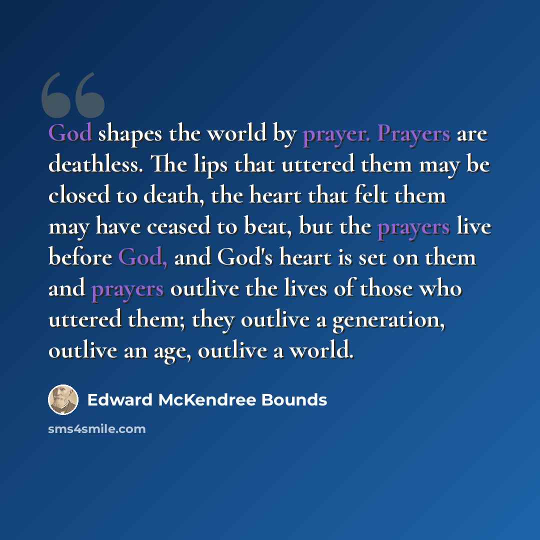 “God shapes the world by prayer. Prayers are deathless. The lips that uttered them may be closed to death, the heart that felt them may have ceased to beat, but the prayers live before God, and God's heart is set on them and prayers outlive the lives of those who uttered them; they outlive a…” quote by Edward McKendree Bounds