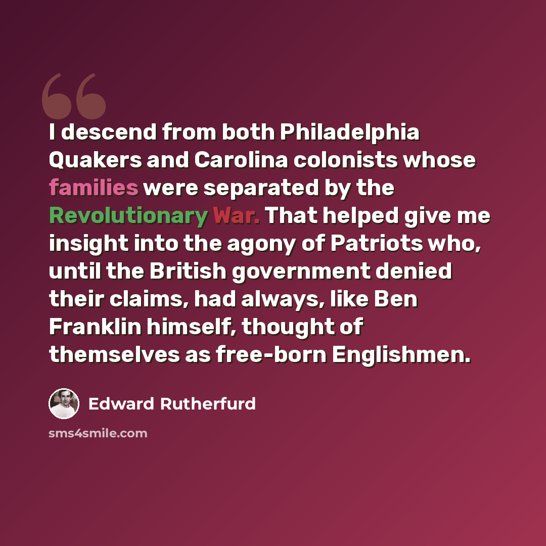 “I descend from both Philadelphia Quakers and Carolina colonists whose families were separated by the Revolutionary War. That helped give me insight into the agony of Patriots who, until the British government denied their claims, had always, like Ben Franklin himself, thought of themselves as…” quote by Edward Rutherfurd