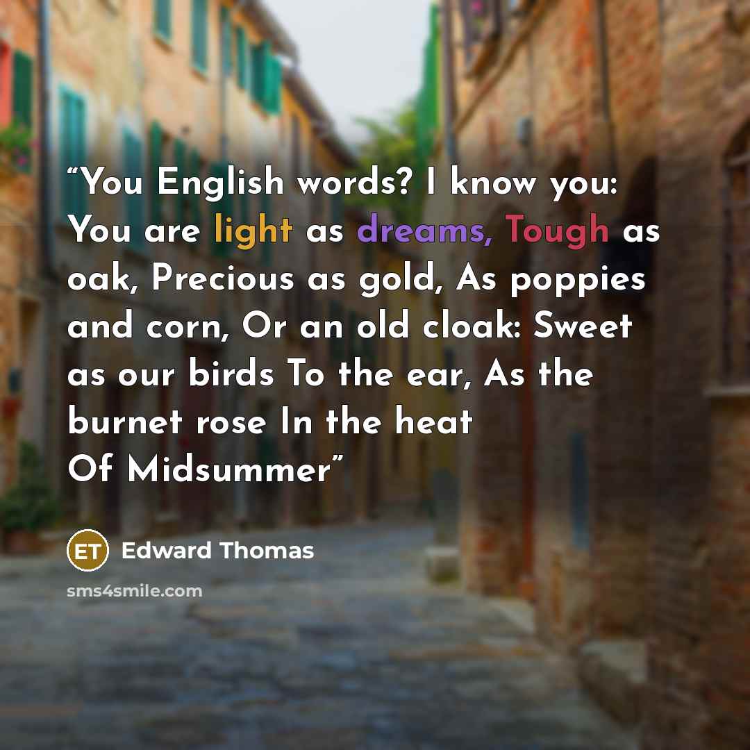 “You English words? I know you: You are light as dreams, Tough as oak, Precious as gold, As poppies and corn, Or an old cloak: Sweet as our birds To the ear, As the burnet rose In the heat Of Midsummer” quote by Edward Thomas
