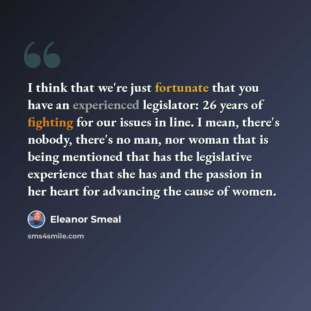 “I think that we're just fortunate that you have an experienced legislator: 26 years of fighting for our issues in line. I mean, there's nobody, there's no man, nor woman that is being mentioned that has the legislative experience that she has and the passion in her heart for advancing the cause of…” quote by Eleanor Smeal