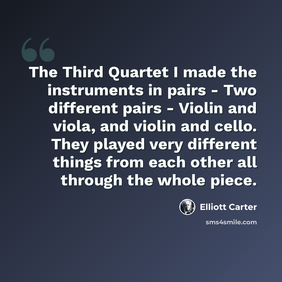 “The Third Quartet I made the instruments in pairs - Two different pairs - Violin and viola, and violin and cello. They played very different things from each other all through the whole piece.” quote by Elliott Carter