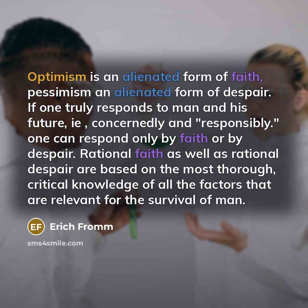 “Optimism is an alienated form of faith, pessimism an alienated form of despair. If one truly responds to man and his future, ie , concernedly and "responsibly." one can respond only by faith or by despair. Rational faith as well as rational despair are based on the most thorough, critical…” quote by Erich Fromm