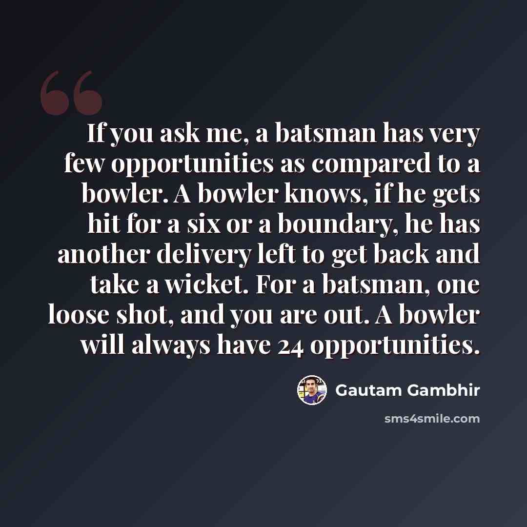 “If you ask me, a batsman has very few opportunities as compared to a bowler. A bowler knows, if he gets hit for a six or a boundary, he has another delivery left to get back and take a wicket. For a batsman, one loose shot, and you are out. A bowler will always have 24 opportunities.” quote by Gautam Gambhir