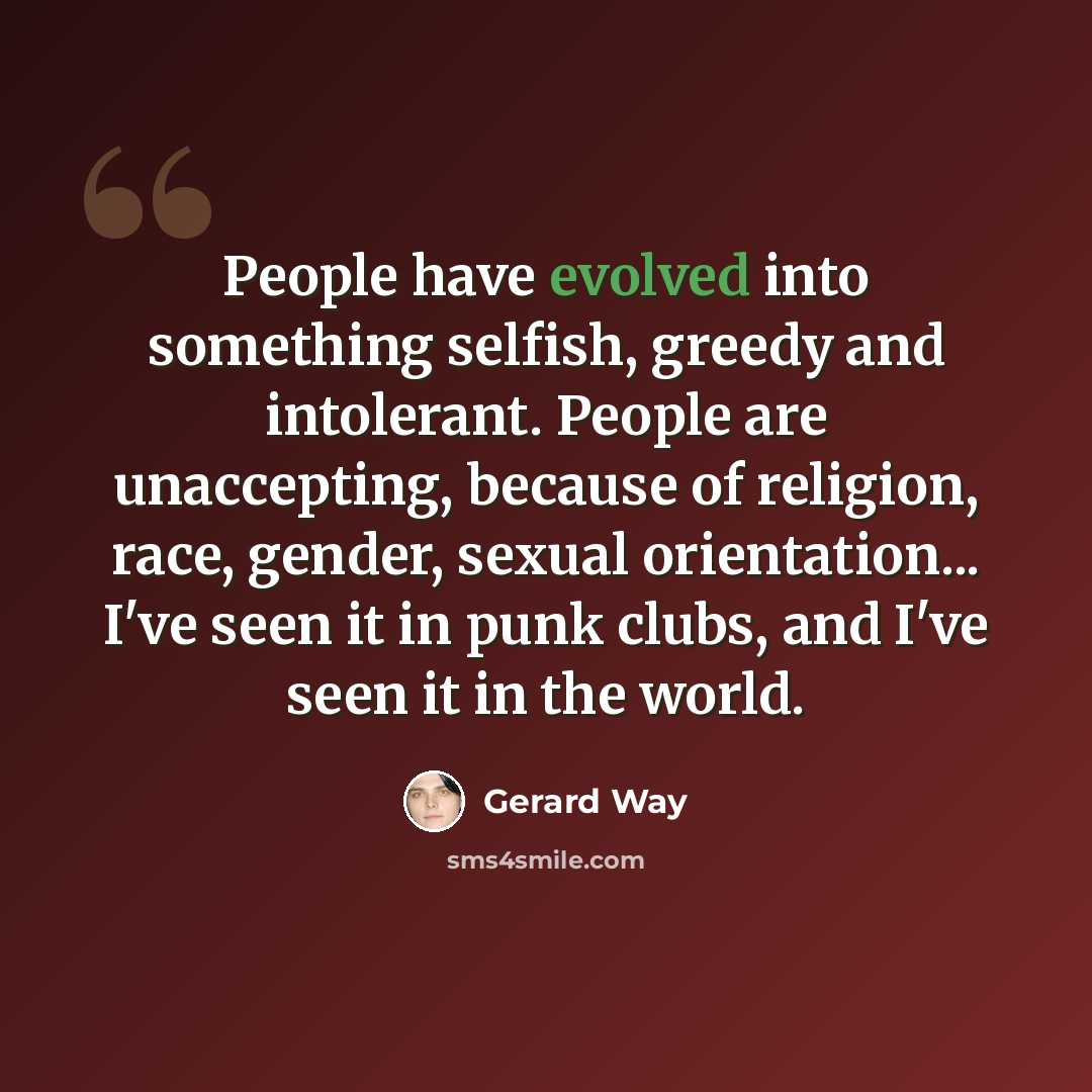 “People have evolved into something selfish, greedy and intolerant. People are unaccepting, because of religion, race, gender, sexual orientation... I've seen it in punk clubs, and I've seen it in the world.” quote by Gerard Way